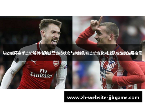 从欧联杯赛季走势解析格列兹曼竞技状态与关键影响走势变化对球队成绩的深层启示