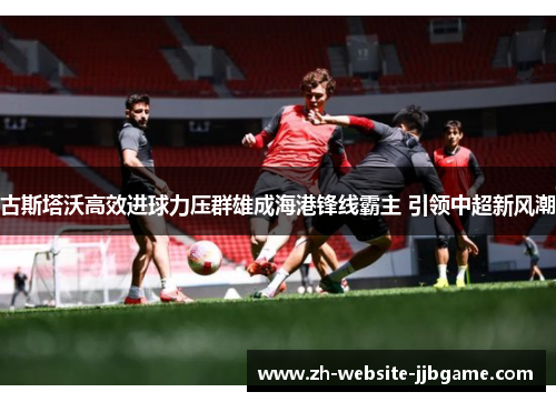 古斯塔沃高效进球力压群雄成海港锋线霸主 引领中超新风潮