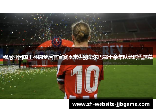 穆尼亚因国王杯圆梦后官宣赛季末告别毕尔巴鄂十余年队长时代落幕