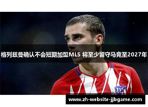 格列兹曼确认不会短期加盟MLS 将至少留守马竞至2027年